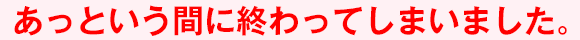 あっという間に終わってしまいました。