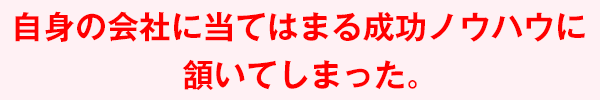 自身の会社に当てはまる成功ノウハウに頷いてしまった。