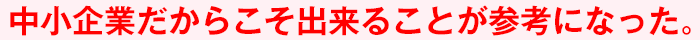 中小企業だからこそ出来ることが参考になった。