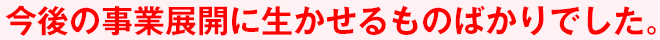 今後の事業展開に生かせるものばかりでした。