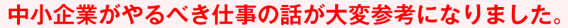 中小企業がやるべき仕事の話が大変参考になりました。