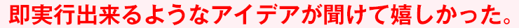即実行出来るようなアイデアが聞けて嬉しかった。