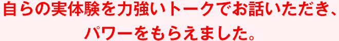 自らの実体験を力強いトークでお話いただき、パワーをもらえました。