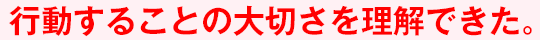 行動することの大切さを理解できた。